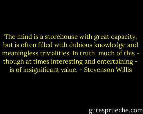 The mind is a storehouse with great capacity, but is often filled with dubious knowledge and meaningless trivialities. In truth, much of this - though at times interesting and entertaining - is of insignificant value. - Stevenson Willis