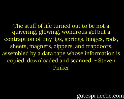 The stuff of life turned out to be not a quivering, glowing, wondrous gel but a contraption of tiny jigs, springs, hinges, rods, sheets, magnets, zippers, and trapdoors, assembled by a data tape whose information is copied, downloaded and scanned. - Steven Pinker