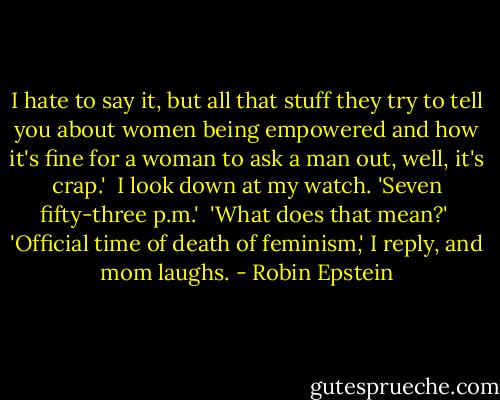I hate to say it, but all that stuff they try to tell you about women being empowered and how it's fine for a woman to ask a man out, well, it's crap.' <br />I look down at my watch. 'Seven fifty-three p.m.' <br />'What does that mean?' <br />'Official time of death of feminism,' I reply, and mom laughs. - Robin Epstein