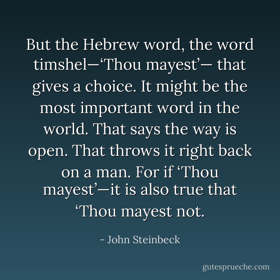 But the Hebrew word, the word timshel—‘Thou mayest’— that gives a choice. It might be the most important word in the world. That says the way is open. That throws it right back on a man. For if ‘Thou mayest’—it is also true that ‘Thou mayest not. - John Steinbeck