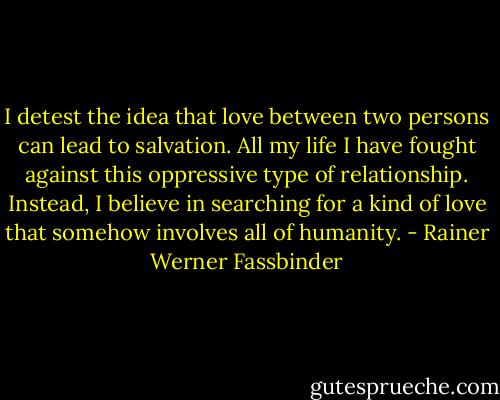 I detest the idea that love between two persons can lead to salvation. All my life I have fought against this oppressive type of relationship. Instead, I believe in searching for a kind of love that somehow involves all of humanity. - Rainer Werner Fassbinder