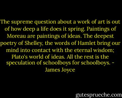 The supreme question about a work of art is out of how deep a life does it spring. Paintings of Moreau are paintings of ideas. The deepest poetry of Shelley, the words of Hamlet bring our mind into contact with the eternal wisdom; Plato's world of ideas. All the rest is the speculation of schoolboys for schoolboys. - James Joyce