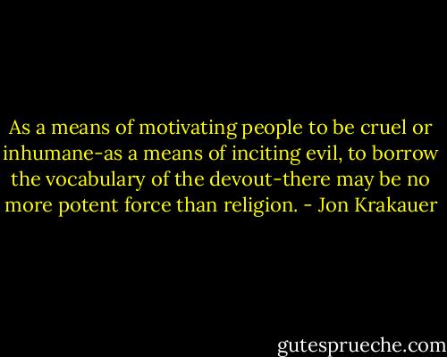 As a means of motivating people to be cruel or inhumane-as a means of inciting evil, to borrow the vocabulary of the devout-there may be no more potent force than religion. - Jon Krakauer