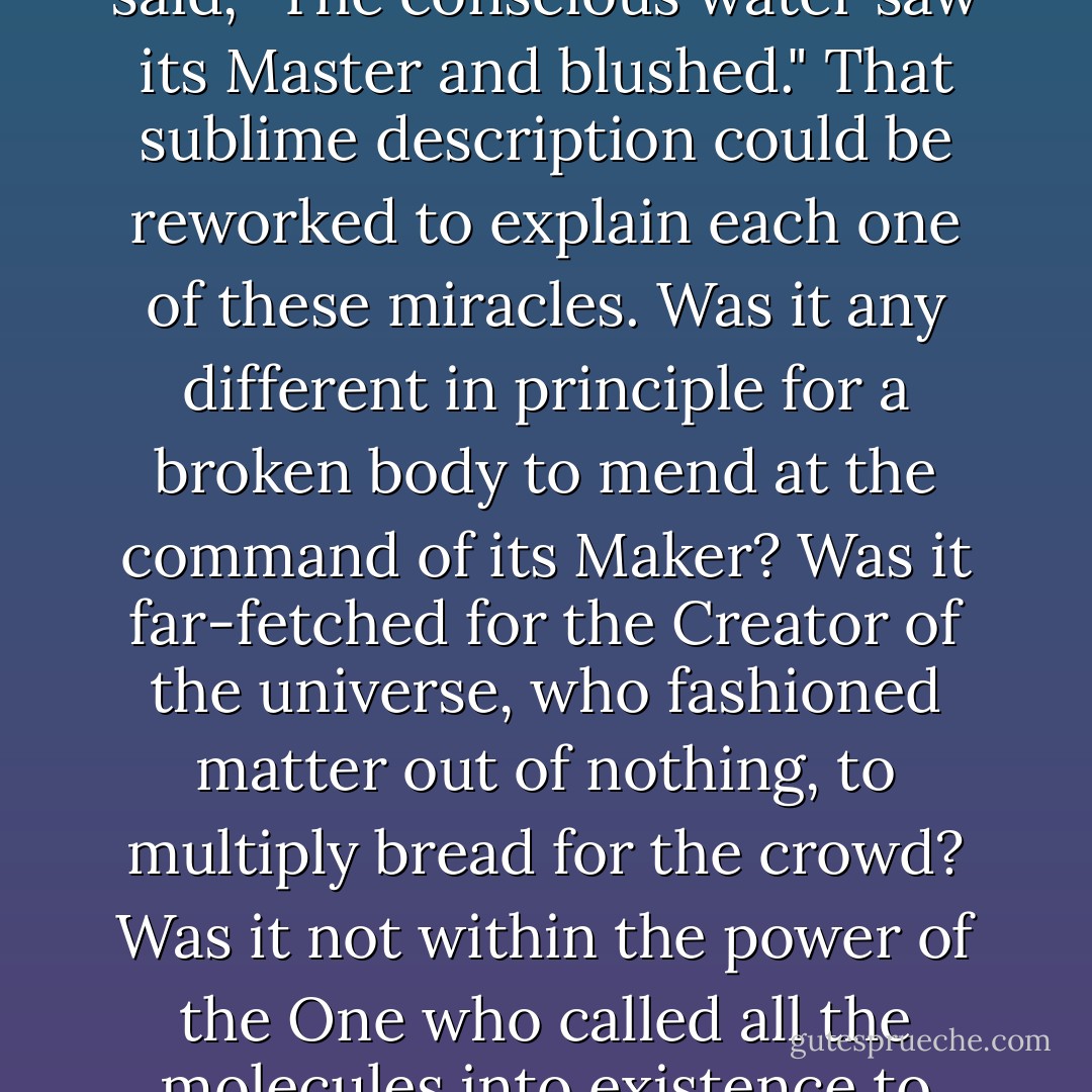 Capturing the beauty of the conversion of the water into wine, the poet Alexander Pope said, "The conscious water saw its Master and blushed." That sublime description could be reworked to explain each one of these miracles. Was it any different in principle for a broken body to mend at the command of its Maker? Was it far-fetched for the Creator of the universe, who fashioned matter out of nothing, to multiply bread for the crowd? Was it not within the power of the One who called all the molecules into existence to interlock them that they might bear His footsteps? - Ravi Zacharias