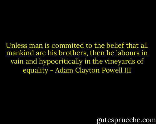 Unless man is commited to the belief that all mankind are his brothers, then he labours in vain and hypocritically in the vineyards of equality - Adam Clayton Powell III