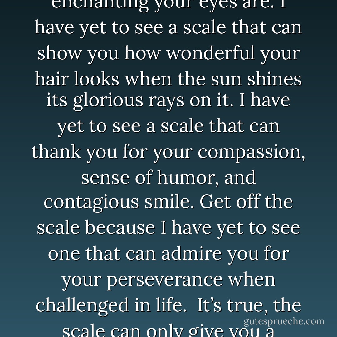 Get Off The Scale!<br /><br />You are beautiful. Your beauty, just like your capacity for life, happiness, and success, is immeasurable. Day after day, countless people across the globe get on a scale in search of validation of beauty and social acceptance.<br /><br />Get off the scale! I have yet to see a scale that can tell you how enchanting your eyes are. I have yet to see a scale that can show you how wonderful your hair looks when the sun shines its glorious rays on it. I have yet to see a scale that can thank you for your compassion, sense of humor, and contagious smile. Get off the scale because I have yet to see one that can admire you for your perseverance when challenged in life.<br /><br />It’s true, the scale can only give you a numerical reflection of your relationship with gravity. That’s it. It cannot measure beauty, talent, purpose, life force, possibility, strength, or love. Don’t give the scale more power than it has earned. Take note of the number, then get off the scale and live your life. You are beautiful! - Steve Maraboli