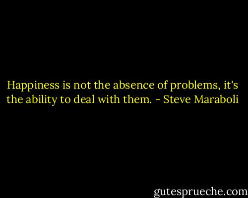 Happiness is not the absence of problems, it's the ability to deal with them. - Steve Maraboli