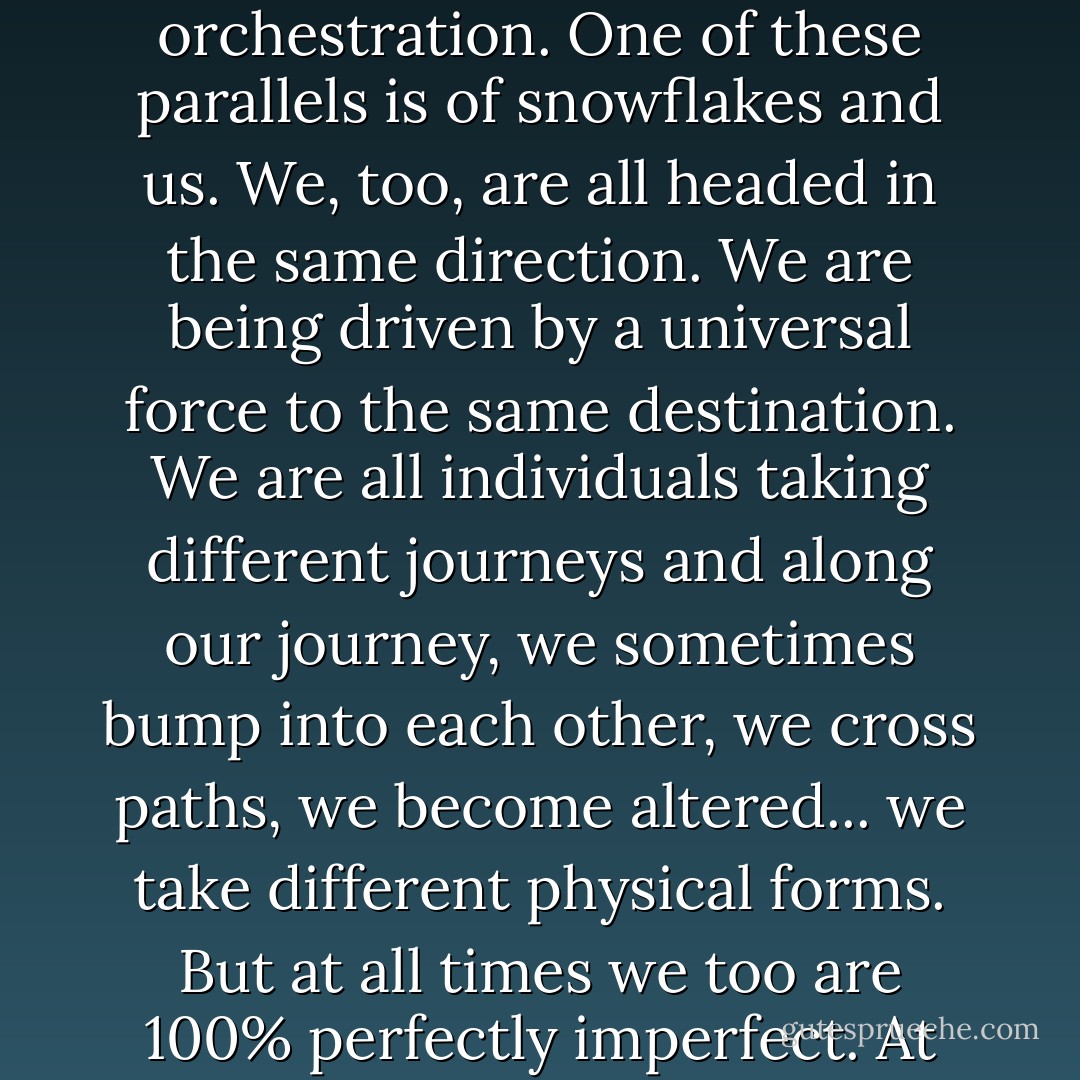 Perfectly Imperfect<br /><br />We have all heard that no two snowflakes are alike. Each snowflake takes the perfect form for the maximum efficiency and effectiveness for its journey. And while the universal force of gravity gives them a shared destination, the expansive space in the air gives each snowflake the opportunity to take their own path. They are on the same journey, but each takes a different path.<br />Along this gravity-driven journey, some snowflakes collide and damage each other, some collide and join together, some are influenced by wind... there are so many transitions and changes that take place along the journey of the snowflake. But, no matter what the transition, the snowflake always finds itself perfectly shaped for its journey. <br />I find parallels in nature to be a beautiful reflection of grand orchestration. One of these parallels is of snowflakes and us. We, too, are all headed in the same direction. We are being driven by a universal force to the same destination. We are all individuals taking different journeys and along our journey, we sometimes bump into each other, we cross paths, we become altered... we take different physical forms. But at all times we too are 100% perfectly imperfect. At every given moment we are absolutely perfect for what is required for our journey. I’m not perfect for your journey and you’re not perfect for my journey, but I’m perfect for my journey and you’re perfect for your journey. We’re heading to the same place, we’re taking different routes, but we’re both exactly perfect the way we are. <br />Think of what understanding this great orchestration could mean for relationships. Imagine interacting with others knowing that they too each share this parallel with the snowflake. Like you, they are headed to the same place and no matter what they may appear like to you, they have taken the perfect form for their journey. How strong our relationships would be if we could see and respect that we are all perfectly imperfect for our journey. - Steve Maraboli