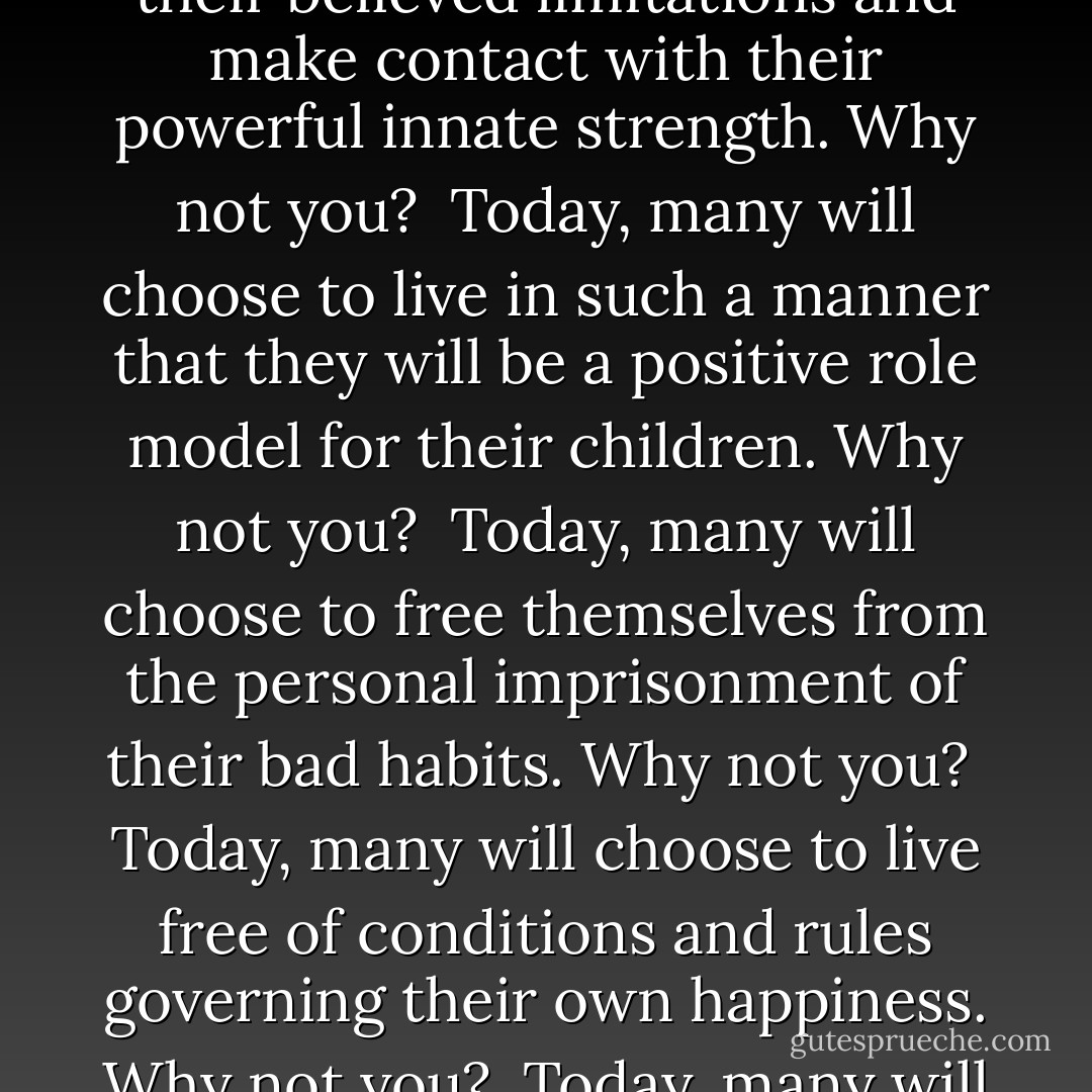Why Not You?<br /><br />Today, many will awaken with a fresh sense of inspiration. Why not you?<br /><br />Today, many will open their eyes to the beauty that surrounds them. Why not you?<br /><br />Today, many will choose to leave the ghost of yesterday behind and seize the immeasurable power of today. Why not you?<br /><br />Today, many will break through the barriers of the past by looking at the blessings of the present. Why not you?<br /><br />Today, for many the burden of self doubt and insecurity will be lifted by the security and confidence of empowerment. Why not you?<br /><br />Today, many will rise above their believed limitations and make contact with their powerful innate strength. Why not you?<br /><br />Today, many will choose to live in such a manner that they will be a positive role model for their children. Why not you?<br /><br />Today, many will choose to free themselves from the personal imprisonment of their bad habits. Why not you?<br /><br />Today, many will choose to live free of conditions and rules governing their own happiness. Why not you?<br /><br />Today, many will find abundance in simplicity. Why not you?<br /><br />Today, many will be confronted by difficult moral choices and they will choose to do what is right instead of what is beneficial. Why not you?<br /><br />Today, many will decide to no longer sit back with a victim mentality, but to take charge of their lives and make positive changes. Why not you?<br /><br />Today, many will take the action necessary to make a difference. Why not you?<br /><br />Today, many will make the commitment to be a better mother, father, son, daughter, student, teacher, worker, boss, brother, sister,  - Steve Maraboli