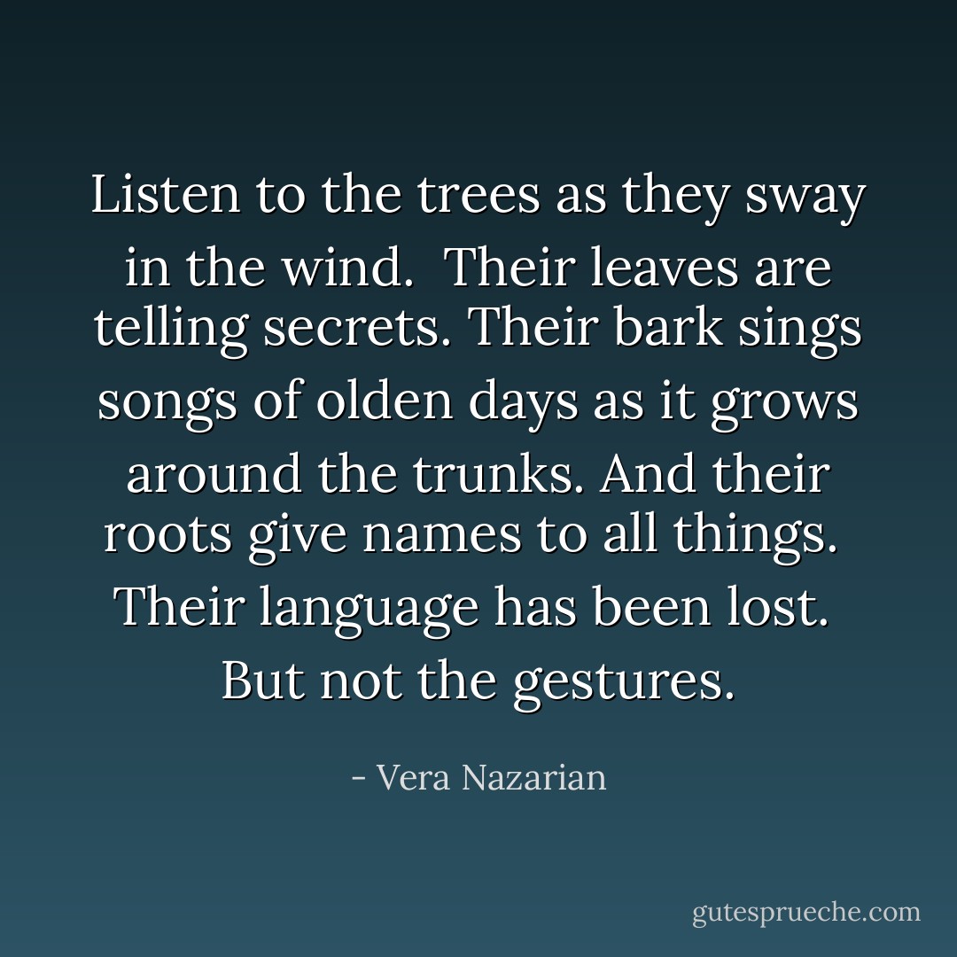 Listen to the trees as they sway in the wind.<br /><br />Their leaves are telling secrets. Their bark sings songs of olden days as it grows around the trunks. And their roots give names to all things.<br /><br />Their language has been lost.<br /><br />But not the gestures. - Vera Nazarian