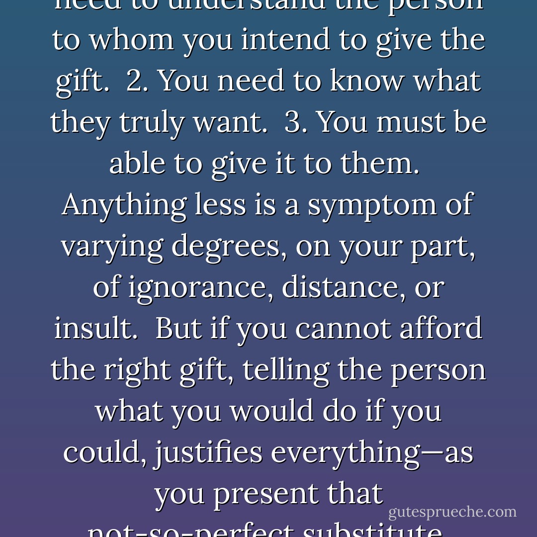 Gift giving is a true art.<br /><br />1. You need to understand the person to whom you intend to give the gift.<br /><br />2. You need to know what they truly want.<br /><br />3. You must be able to give it to them.<br /><br />Anything less is a symptom of varying degrees, on your part, of ignorance, distance, or insult.<br /><br />But if you cannot <i>afford</i> the right gift, telling the person what you <i>would</i> do if you <i>could</i>, justifies everything—as you present that not-so-perfect substitute. - Vera Nazarian