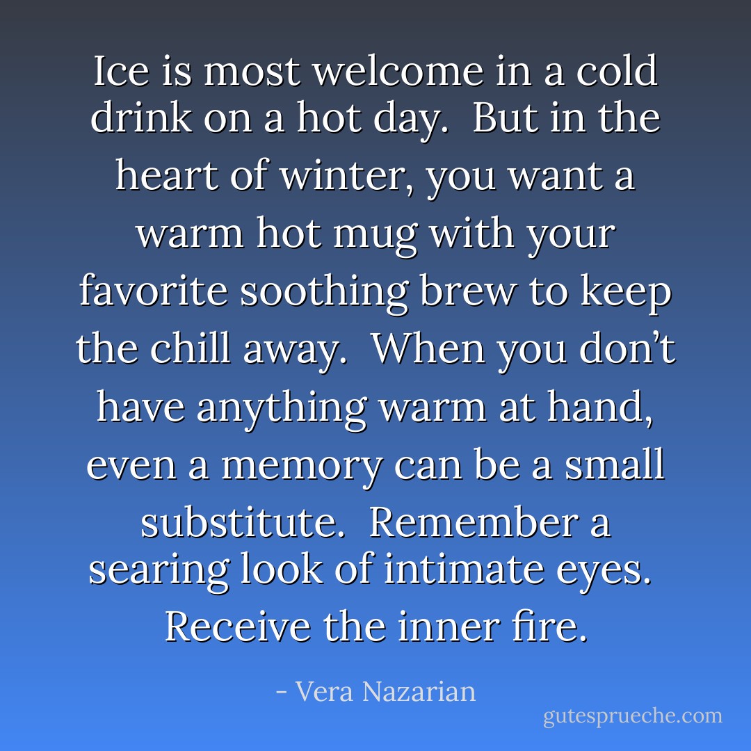 Ice is most welcome in a cold drink on a hot day.<br /><br />But in the heart of winter, you want a warm hot mug with your favorite soothing brew to keep the chill away.<br /><br />When you don’t have anything warm at hand, even a memory can be a small substitute.<br /><br />Remember a searing look of intimate eyes.<br /><br />Receive the inner fire. - Vera Nazarian
