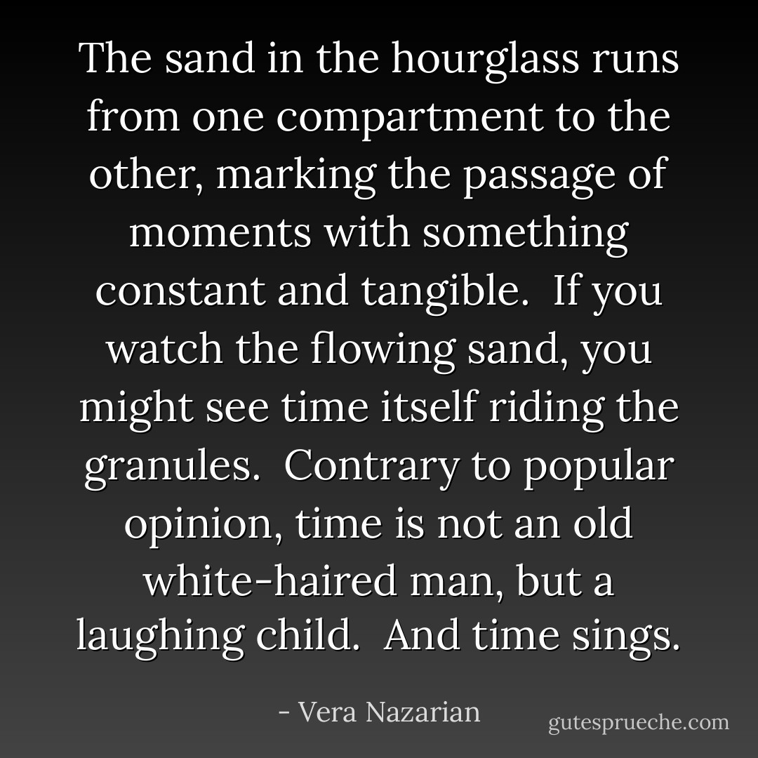The sand in the hourglass runs from one compartment to the other, marking the passage of moments with something constant and tangible.<br /><br />If you watch the flowing sand, you might see time itself riding the granules.<br /><br />Contrary to popular opinion, time is not an old white-haired man, but a laughing child.<br /><br />And time sings. - Vera Nazarian