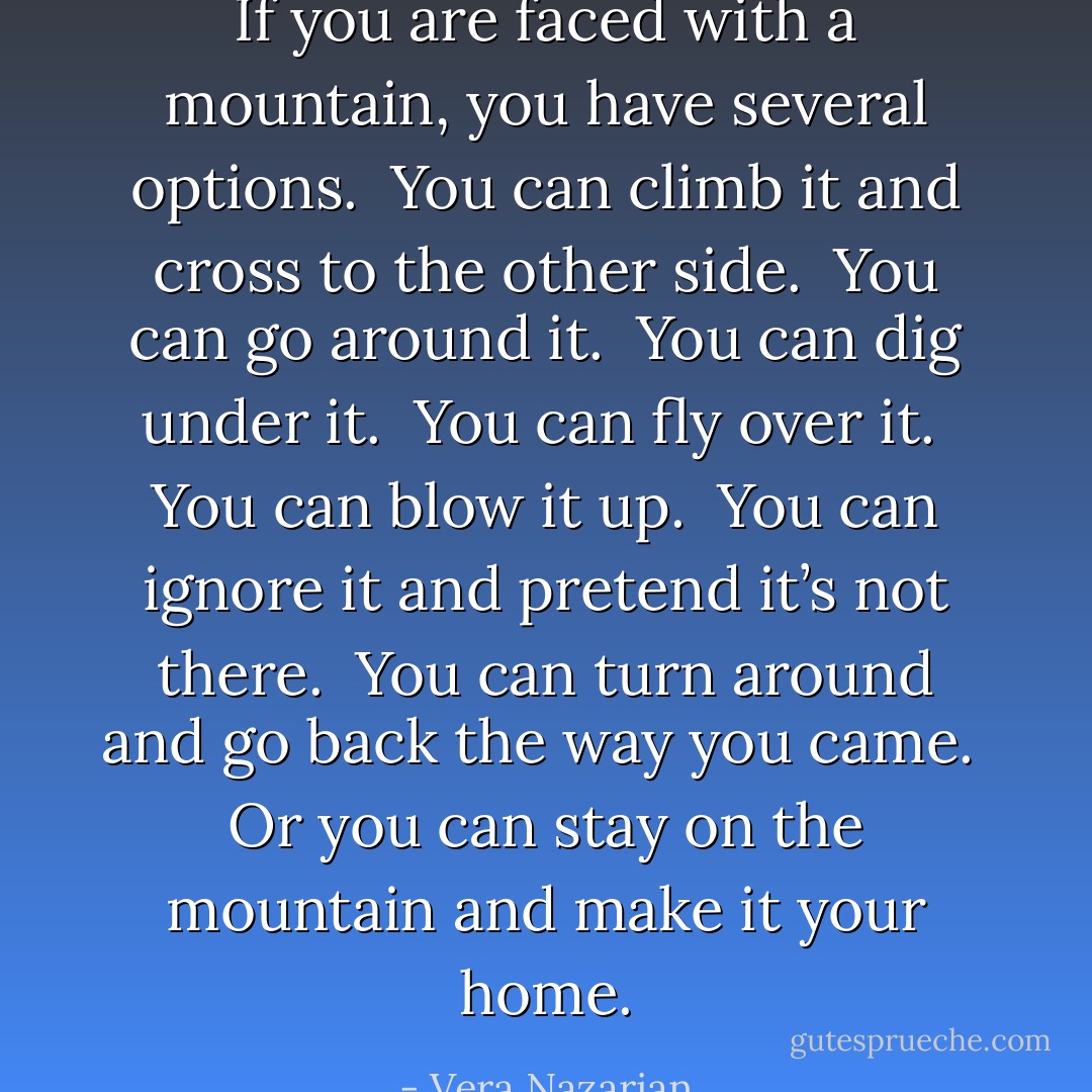 If you are faced with a mountain, you have several options.<br /><br />You can climb it and cross to the other side.<br /><br />You can go around it.<br /><br />You can dig under it.<br /><br />You can fly over it.<br /><br />You can blow it up.<br /><br />You can ignore it and pretend it’s not there.<br /><br />You can turn around and go back the way you came.<br /><br />Or you can stay on the mountain and make it your home. - Vera Nazarian