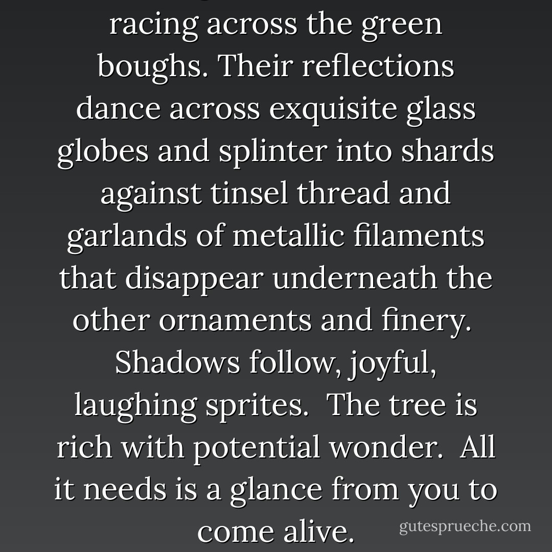 Colored lights blink on and off, racing across the green boughs. Their reflections dance across exquisite glass globes and splinter into shards against tinsel thread and garlands of metallic filaments that disappear underneath the other ornaments and finery.<br /><br />Shadows follow, joyful, laughing sprites.<br /><br />The tree is rich with potential wonder.<br /><br />All it needs is a glance from you to come <i>alive</i>. - Vera Nazarian