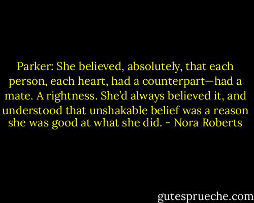 Parker: She believed, absolutely, that each person, each heart, had a counterpart—had a mate. A rightness. She’d always believed it, and understood that unshakable belief was a reason she was good at what she did. - Nora Roberts