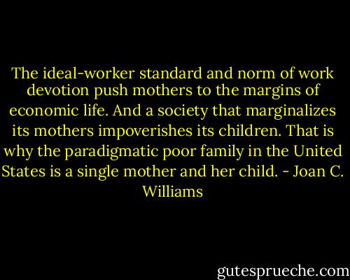 The ideal-worker standard and norm of work devotion push mothers to the margins of economic life. And a society that marginalizes its mothers impoverishes its children. That is why the paradigmatic poor family in the United States is a single mother and her child. - Joan C. Williams