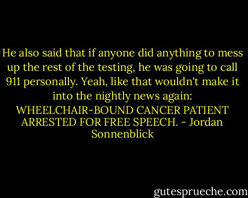He also said that if anyone did anything to mess up the rest of the testing, he was going to call 911 personally.<br />Yeah, like that wouldn't make it into the nightly news again: WHEELCHAIR-BOUND CANCER PATIENT ARRESTED FOR FREE SPEECH. - Jordan Sonnenblick