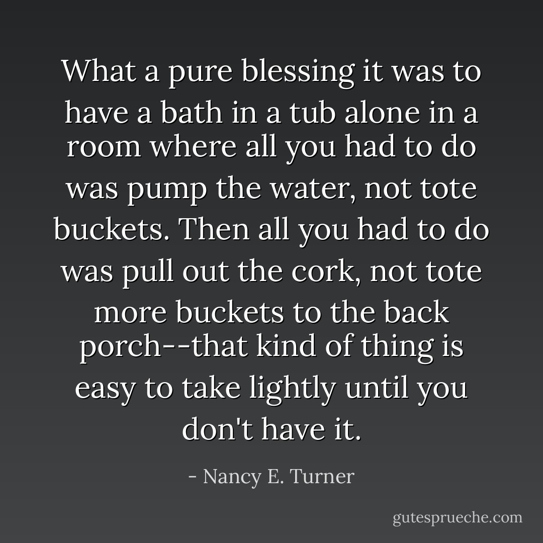 What a pure blessing it was to have a bath in a tub alone in a room where all you had to do was pump the water, not tote buckets. Then all you had to do was pull out the cork, not tote more buckets to the back porch--that kind of thing is easy to take lightly until you don't have it. - Nancy E. Turner