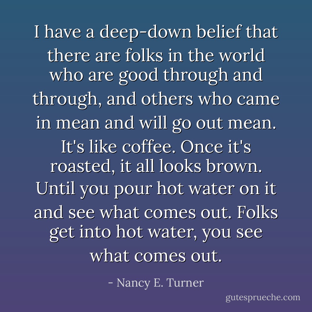 I have a deep-down belief that there are folks in the world who are good through and through, and others who came in mean and will go out mean. It's like coffee. Once it's roasted, it all looks brown. Until you pour hot water on it and see what comes out. Folks get into hot water, you see what comes out. - Nancy E. Turner