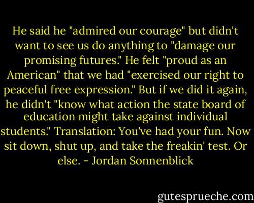 He said he "admired our courage" but didn't want to see us do anything to "damage our promising futures." He felt "proud as an American" that we had "exercised our right to peaceful free expression." But if we did it again, he didn't "know what action the state board of education might take against individual students."<br />Translation: You've had your fun. Now sit down, shut up, and take the freakin' test. Or else. - Jordan Sonnenblick