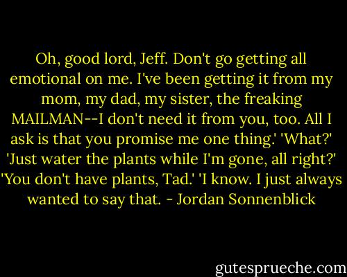 Oh, good lord, Jeff. Don't go getting all emotional on me. I've been getting it from my mom, my dad, my sister, the freaking MAILMAN--I don't need it from you, too. All I ask is that you promise me one thing.'<br />'What?'<br />'Just water the plants while I'm gone, all right?'<br />'You don't have plants, Tad.'<br />'I know. I just always wanted to say that. - Jordan Sonnenblick