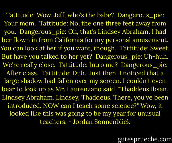 Tattitude: Wow, Jeff, who's the babe?<br /><br />Dangerous_pie: Your mom.<br /><br />Tattitude: No, the one three feet away from you.<br /><br />Dangerous_pie: Oh, that's Lindsey Abraham. I had her flown in from California for my personal amusement. You can look at her if you want, though.<br /><br />Tattitude: Sweet. But have you talked to her yet?<br /><br />Dangerous_pie: Uh-huh. We're really close.<br /><br />Tattitude: Intro me?<br /><br />Dangerous_pie: After class.<br /><br />Tattitude: Duh.<br /><br />Just then, I noticed that a large shadow had fallen over my screen. I couldn't even bear to look up as Mr. Laurenzano said, "Thaddeus Ibsen, Lindsey Abraham. Lindsey, Thaddeus. There, you've been introduced. NOW can I teach some science?"<br />Wow, it looked like this was going to be my year for unusual teachers. - Jordan Sonnenblick