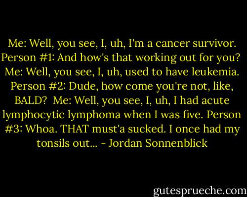 Me: Well, you see, I, uh, I'm a cancer survivor.<br />Person #1: And how's that working out for you?<br /><br />Me: Well, you see, I, uh, used to have leukemia.<br />Person #2: Dude, how come you're not, like, BALD?<br /><br />Me: Well, you see, I, uh, I had acute lymphocytic lymphoma when I was five.<br />Person #3: Whoa. THAT must'a sucked. I once had my tonsils out... - Jordan Sonnenblick