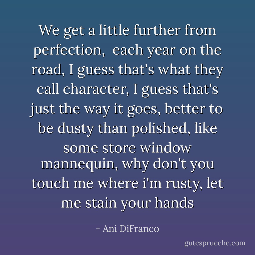 We get a little further from perfection, <br />each year on the road,<br />I guess that's what they call character,<br />I guess that's just the way it goes,<br />better to be dusty than polished,<br />like some store window mannequin,<br />why don't you touch me where i'm rusty,<br />let me stain your hands - Ani DiFranco