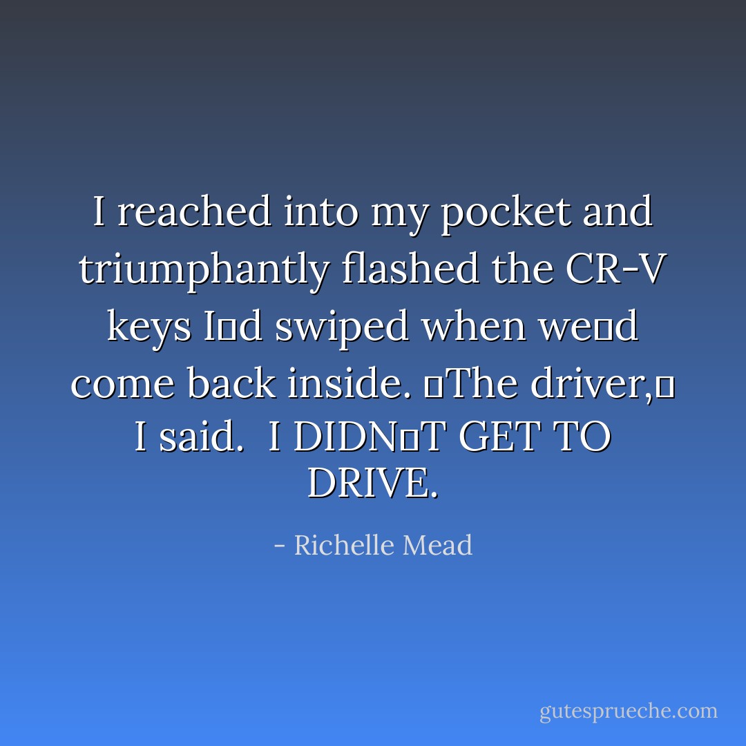 I reached into my pocket and triumphantly flashed the CR-V keys Iʹd swiped when weʹd come back inside. ʺThe driver,ʺ I said.<br /><br />I DIDNʹT GET TO DRIVE. - Richelle Mead