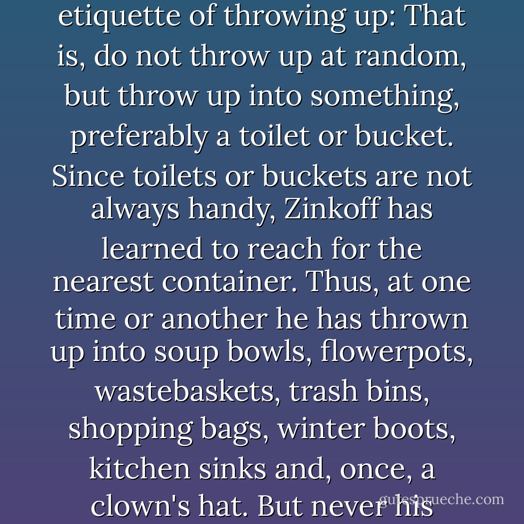 Early on, Zinkoff's mother impressed upon her son the etiquette of throwing up: That is, do not throw up at random, but throw up into something, preferably a toilet or bucket. Since toilets or buckets are not always handy, Zinkoff has learned to reach for the nearest container. Thus, at one time or another he has thrown up into soup bowls, flowerpots, wastebaskets, trash bins, shopping bags, winter boots, kitchen sinks and, once, a clown's hat. But never his father's mailbag. - Jerry Spinelli