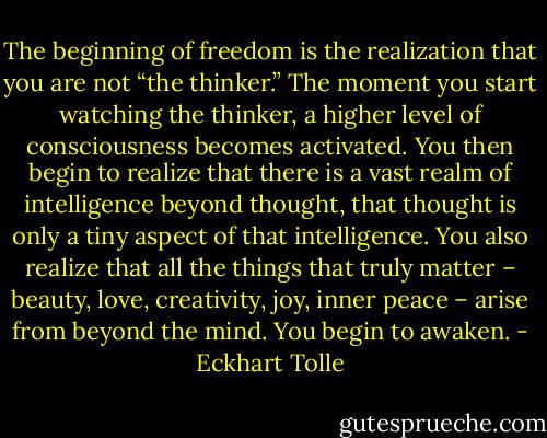 The beginning of freedom is the realization that you are not “the thinker.” The moment you start watching the thinker, a higher level of consciousness becomes activated. You then begin to realize that there is a vast realm of intelligence beyond thought, that thought is only a tiny aspect of that intelligence. You also realize that all the things that truly matter – beauty, love, creativity, joy, inner peace – arise from beyond the mind. You begin to awaken. - Eckhart Tolle