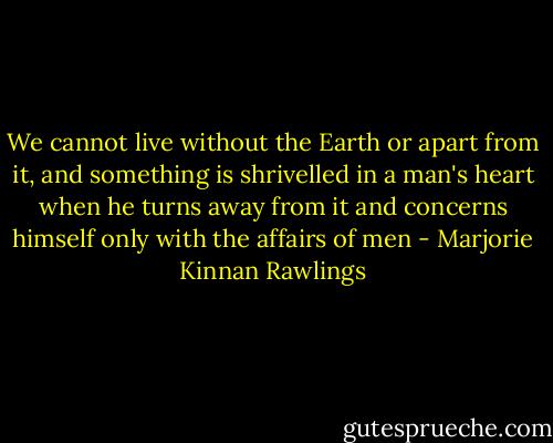 We cannot live without the Earth or apart from it, and something is shrivelled in a man's heart when he turns away from it and concerns himself only with the affairs of men - Marjorie Kinnan Rawlings