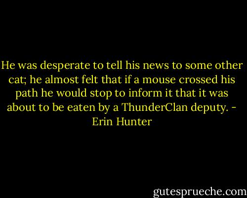 He was desperate to tell his news to some other cat; he almost felt that if a mouse crossed his path he would stop to inform it that it was about to be eaten by a ThunderClan deputy. - Erin Hunter