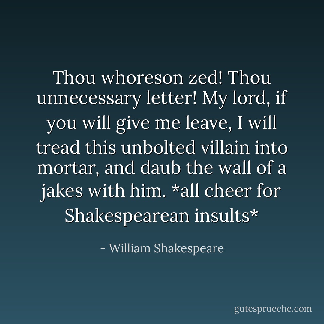 Thou whoreson zed! Thou unnecessary letter! My lord, if you will give me leave, I will tread this unbolted villain into mortar, and daub the wall of a jakes with him. *all cheer for Shakespearean insults* - William Shakespeare