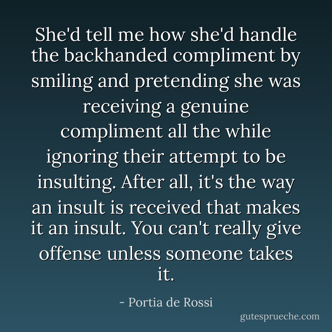 She'd tell me how she'd handle the backhanded compliment by smiling and pretending she was receiving a genuine compliment all the while ignoring their attempt to be insulting. After all, it's the way an insult is received that makes it an insult. You can't really give offense unless someone takes it. - Portia de Rossi