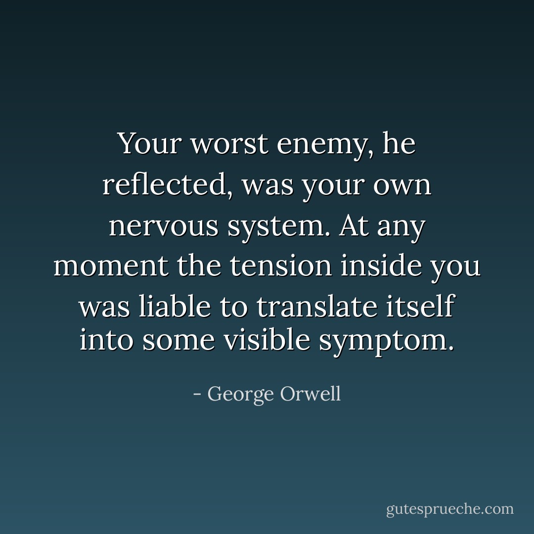 Your worst enemy, he reflected, was your own nervous system. At any moment the tension inside you was liable to translate itself into some visible symptom. - George Orwell