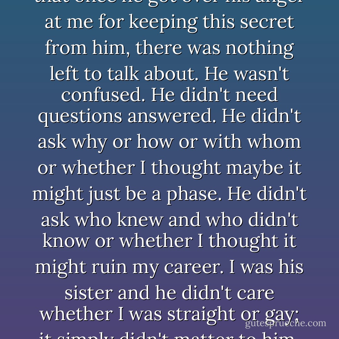 I could tell by his expression that once he got over his anger at me for keeping this secret from him, there was nothing left to talk about. He wasn't confused. He didn't need questions answered. He didn't ask why or how or with whom or whether I thought maybe it might just be a phase. He didn't ask who knew and who didn't know or whether I thought it might ruin my career. I was his sister and he didn't care whether I was straight or gay; it simply didn't matter to him. - Portia de Rossi