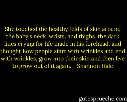 She touched the healthy folds of skin around the baby's neck, wrists, and thighs, the dark lines crying for life made in his forehead, and thought how people start with wrinkles and end with wrinkles, grow into their skin and then live to grow out of it again. - Shannon Hale
