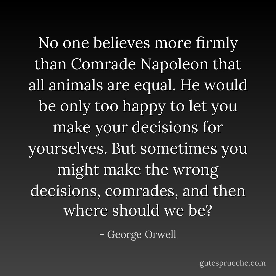 No one believes more firmly than Comrade Napoleon that all animals are equal. He would be only too happy to let you make your decisions for yourselves. But sometimes you might make the wrong decisions, comrades, and then where should we be? - George Orwell