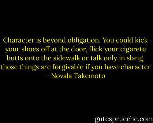Character is beyond obligation. You could kick your shoes off at the door, flick your cigarete butts onto the sidewalk or talk only in slang, those things are forgivable if you have character - Novala Takemoto
