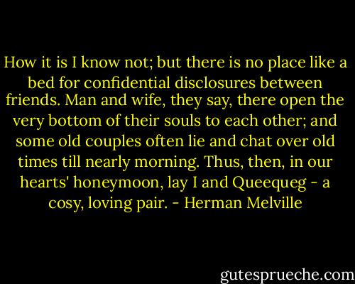 How it is I know not; but there is no place like a bed for confidential disclosures between friends. Man and wife, they say, there open the very bottom of their souls to each other; and some old couples often lie and chat over old times till nearly morning. Thus, then, in our hearts' honeymoon, lay I and Queequeg - a cosy, loving pair. - Herman Melville