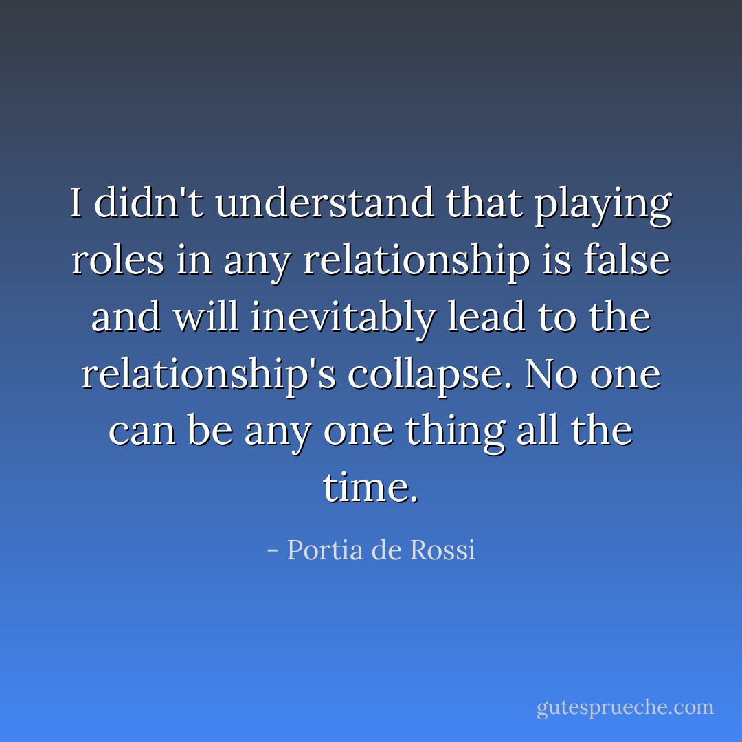 I didn't understand that playing roles in any relationship is false and will inevitably lead to the relationship's collapse. No one can be any one thing all the time. - Portia de Rossi