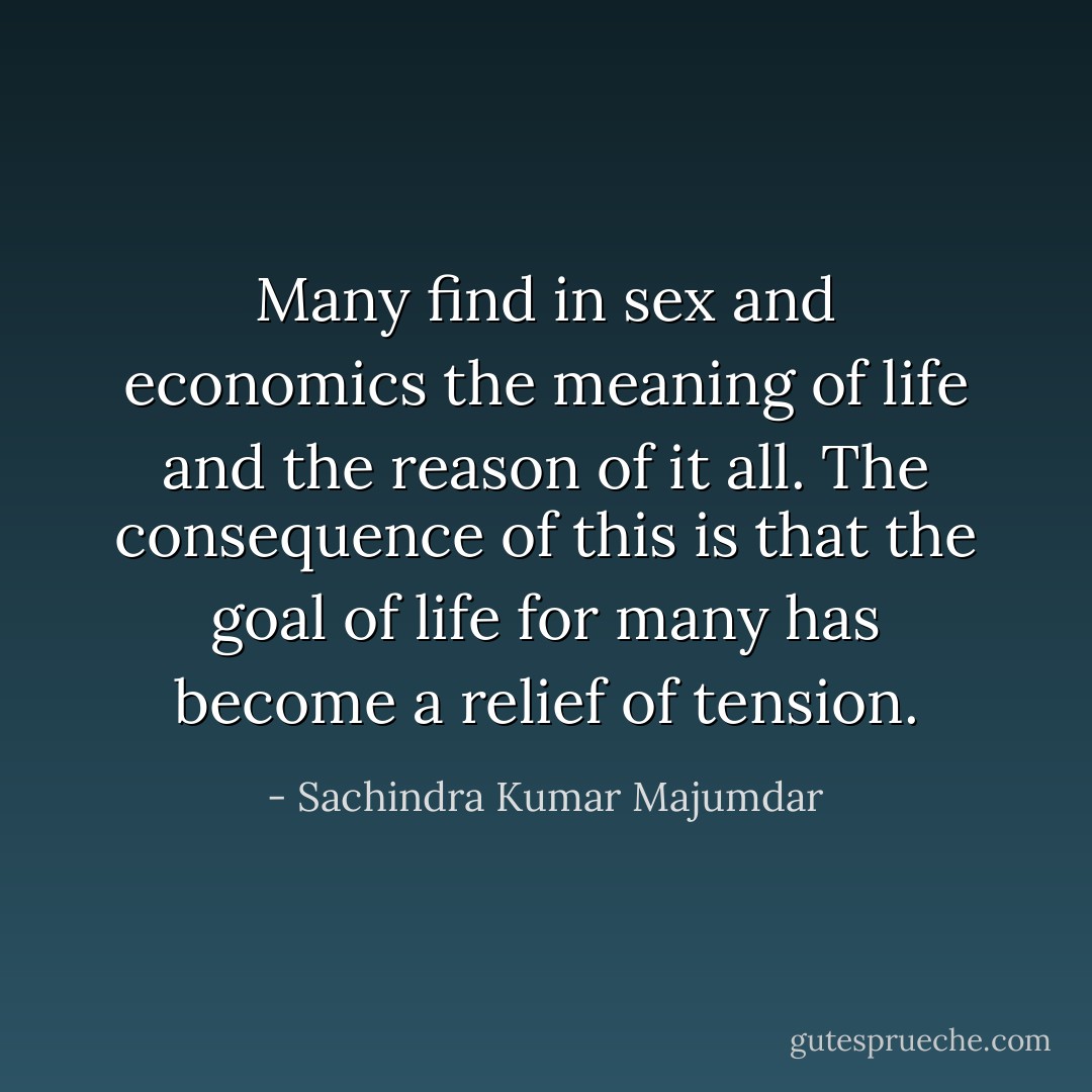 Many find in sex and economics the meaning of life and the reason of it all. The consequence of this is that the goal of life for many has become a relief of tension. - Sachindra Kumar Majumdar