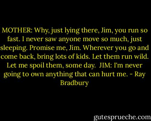 MOTHER:<br />Why, just lying there, Jim, you run so fast. I never saw anyone move so much, just sleeping. Promise me, Jim. Wherever you go and come back, bring lots of kids. Let them run wild. Let me spoil them, some day.<br /><br />JIM:<br />I'm never going to own anything that can hurt me. - Ray Bradbury
