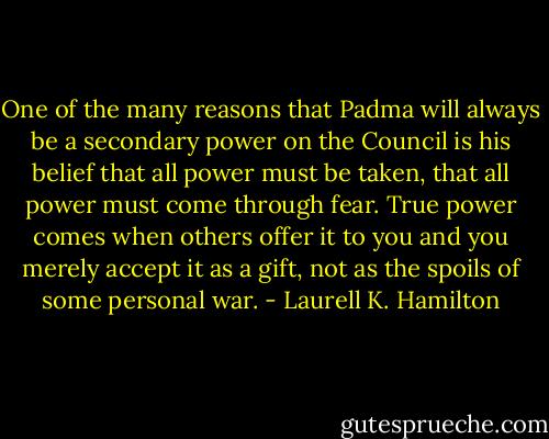 One of the many reasons that Padma will always be a secondary power on the Council is his belief that all power must be taken, that all power must come through fear. True power comes when others offer it to you and you merely accept it as a gift, not as the spoils of some personal war. - Laurell K. Hamilton