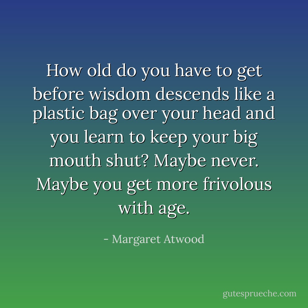 How old do you have to get before wisdom descends like a plastic bag over your head and you learn to keep your big mouth shut? Maybe never. Maybe you get more frivolous with age. - Margaret Atwood