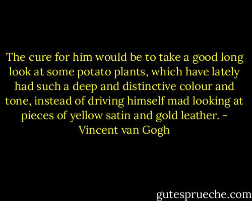 The cure for him would be to take a good long look at some potato plants, which have lately had such a deep and distinctive colour and tone, instead of driving himself mad looking at pieces of yellow satin and gold leather. - Vincent van Gogh