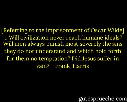 [Referring to the imprisonment of Oscar Wilde] ... Will civilization never reach humane ideals? Will men always punish most severely the sins they do not understand and which hold forth for them no temptation? Did Jesus suffer in vain? - Frank  Harris