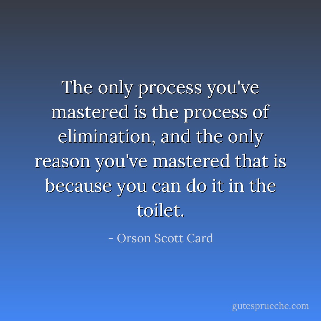 The only process you've mastered is the process of elimination, and the only reason you've mastered that is because you can do it in the toilet. - Orson Scott Card